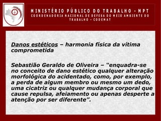 M IN IS T É R IO P Ú B LIC O D O T R A B A LH O - M P T
        CO O R D EN AD O R IA N ACIO N AL D E D EFESA D O M EIO AM BIEN TE D O
                                 TRABALHO – CODEM AT




• Danos estéticos – harmonia física da vítima
  comprometida
•
• Sebastião Geraldo de Oliveira – “enquadra-se
  no conceito de dano estético qualquer alteração
  morfológica do acidentado, como, por exemplo,
  a perda de algum membro ou mesmo um dedo,
  uma cicatriz ou qualquer mudança corporal que
  cause repulsa, afeiamento ou apenas desperte a
  atenção por ser diferente”.
 