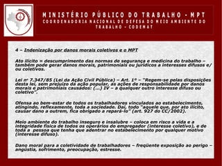 M IN IS T É R IO P Ú B LIC O D O T R A B A LH O - M P T
                CO O R D EN AD O R IA N ACIO N AL D E D EFESA D O M EIO AM BIEN TE D O
                                         TRABALHO – CODEM AT




•   4 – Indenização por danos morais coletivos e o MPT

•   Ato ilícito = descumprimento das normas de segurança e medicina do trabalho –
    também pode gerar danos morais, patrimoniais ou jurídicos a interesses difusos e/
    ou coletivos.

•   Lei no 7.347/85 (Lei da Ação Civil Pública) – Art. 1º – “Regem-se pelas disposições
    desta lei, sem prejuízo da ação popular, as ações de responsabilidade por danos
    morais e patrimoniais causados: (...) IV – a qualquer outro interesse difuso ou
    coletivo”.

•   Ofensa ao bem-estar de todos os trabalhadores vinculados ao estabelecimento,
    atingindo, reflexamente, toda a sociedade. Daí, todo “aquele que, por ato ilícito,
    causar dano a outrem, fica obrigado a repará-lo” (art. 927 do CC/2002).

•   Meio ambiente do trabalho inseguro e insalubre – coloca em risco a vida e a
    integridade física de todos os operários do empregador (interesse coletivo), e de
    toda a pessoa que tenha que adentrar no estabelecimento por qualquer motivo
    (interesse difuso).

•   Dano moral para a coletividade de trabalhadores – freqüente exposição ao perigo –
    angústia, sofrimento, preocupação, estresse.
 
