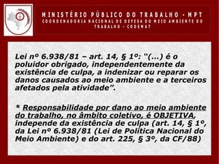 M IN IS T É R IO P Ú B LIC O D O T R A B A LH O - M P T
        CO O R D EN AD O R IA N ACIO N AL D E D EFESA D O M EIO AM BIEN TE D O
                                 TRABALHO – CODEM AT




• Lei nº 6.938/81 – art. 14, § 1º: “(...) é o
  poluidor obrigado, independentemente da
  existência de culpa, a indenizar ou reparar os
  danos causados ao meio ambiente e a terceiros
  afetados pela atividade”.

• * Responsabilidade por dano ao meio ambiente
  do trabalho, no âmbito coletivo, é OBJETIVA,
  independe da existência de culpa (art. 14, § 1º,
  da Lei nº 6.938/81 (Lei de Política Nacional do
  Meio Ambiente) e do art. 225, § 3º, da CF/88)
 