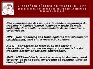 M IN IS T É R IO P Ú B LIC O D O T R A B A LH O - M P T
          CO O R D EN AD O R IA N ACIO N AL D E D EFESA D O M EIO AM BIEN TE D O
                                   TRABALHO – CODEM AT




• Não cumprimento das normas de saúde e segurança do
  trabalho = habitat laboral inidôneo = lesão ao meio
  ambiente do trabalho = necessidade de se indenizar a
  coletividade.

• MPT – Não reparação aos trabalhadores individualmente
  considerados, mas sim a reparação coletiva.

• ACPU – obrigações de fazer e/ou não fazer =
  observância das normas de segurança e medicina do
  trabalho descumpridas pelo empregador.

• MAS o MPT também buscará a reparação do dano moral
  coletivo, do dano social emergente da conduta ilícita do
  empregador!
 