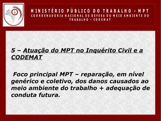 M IN IS T É R IO P Ú B LIC O D O T R A B A LH O - M P T
       CO O R D EN AD O R IA N ACIO N AL D E D EFESA D O M EIO AM BIEN TE D O
                                TRABALHO – CODEM AT




• 5 – Atuação do MPT no Inquérito Civil e a
  CODEMAT

• Foco principal MPT – reparação, em nível
  genérico e coletivo, dos danos causados ao
  meio ambiente do trabalho + adequação de
  conduta futura.
• .
 