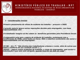 M IN IS T É R IO P Ú B LIC O D O T R A B A LH O - M P T
              CO O R D EN AD O R IA N ACIO N AL D E D EFESA D O M EIO AM BIEN TE D O
                                       TRABALHO – CODEM AT




  1 – Considerações Iniciais

•Primeiro pensamento da vítima de acidente de trabalho – procurar o INSS.

•A grande maioria ignora outras reparações devidas pelo empregador, com base
responsabilidade civil.

•O trabalhador imagina só lhe cabem os benefícios garantidos pela Previdência Social.

•O empresário acha que o seguro de acidente do trabalho, juntamente com o
recolhimento do INSS, cobre todos os riscos. MAS a cobertura acidentária não exclui a
responsabilidade civil do empregador.


•CF/88 – Art. 7º. “São direitos dos trabalhadores urbanos e rurais, além de outros que
visem à melhoria de sua condição social: (...)
•XXVIII – seguro contra acidentes de trabalho, a cargo do empregador, sem excluir a
indenização a que este está obrigado, quando incorrer em dolo ou culpa”.
 