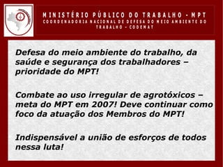 M IN IS T É R IO P Ú B LIC O D O T R A B A LH O - M P T
       CO O R D EN AD O R IA N ACIO N AL D E D EFESA D O M EIO AM BIEN TE D O
                                TRABALHO – CODEM AT




• Defesa do meio ambiente do trabalho, da
  saúde e segurança dos trabalhadores –
  prioridade do MPT!

• Combate ao uso irregular de agrotóxicos –
  meta do MPT em 2007! Deve continuar como
  foco da atuação dos Membros do MPT!

• Indispensável a união de esforços de todos
  nessa luta!
 