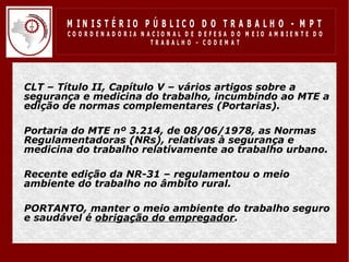 M IN IS T É R IO P Ú B LIC O D O T R A B A LH O - M P T
         CO O R D EN AD O R IA N ACIO N AL D E D EFESA D O M EIO AM BIEN TE D O
                                  TRABALHO – CODEM AT




• CLT – Título II, Capítulo V – vários artigos sobre a
  segurança e medicina do trabalho, incumbindo ao MTE a
  edição de normas complementares (Portarias).

• Portaria do MTE nº 3.214, de 08/06/1978, as Normas
  Regulamentadoras (NRs), relativas à segurança e
  medicina do trabalho relativamente ao trabalho urbano.

• Recente edição da NR-31 – regulamentou o meio
  ambiente do trabalho no âmbito rural.

• PORTANTO, manter o meio ambiente do trabalho seguro
  e saudável é obrigação do empregador.
 