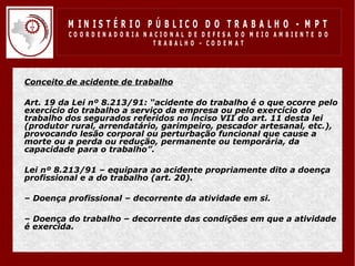 M IN IS T É R IO P Ú B LIC O D O T R A B A LH O - M P T
             CO O R D EN AD O R IA N ACIO N AL D E D EFESA D O M EIO AM BIEN TE D O
                                      TRABALHO – CODEM AT




•   Conceito de acidente de trabalho

•   Art. 19 da Lei nº 8.213/91: “acidente do trabalho é o que ocorre pelo
    exercício do trabalho a serviço da empresa ou pelo exercício do
    trabalho dos segurados referidos no inciso VII do art. 11 desta lei
    (produtor rural, arrendatário, garimpeiro, pescador artesanal, etc.),
    provocando lesão corporal ou perturbação funcional que cause a
    morte ou a perda ou redução, permanente ou temporária, da
    capacidade para o trabalho”.

•   Lei nº 8.213/91 – equipara ao acidente propriamente dito a doença
    profissional e a do trabalho (art. 20).

•   – Doença profissional – decorrente da atividade em si.

•   – Doença do trabalho – decorrente das condições em que a atividade
    é exercida.
 