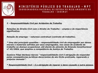 M IN IS T É R IO P Ú B LIC O D O T R A B A LH O - M P T
               CO O R D EN AD O R IA N ACIO N AL D E D EFESA D O M EIO AM BIEN TE D O
                                        TRABALHO – CODEM AT




•   2 – Responsabilidade Civil por Acidentes de Trabalho


•   Relações do Direito Civil com o Direito do Trabalho – amplas e de importância
    significativa.


•   Relação de emprego – natureza contratual (contrato de trabalho).


•   * Uma das principais questões – responsabilidade civil do empregador por danos
    morais e materiais sofridos por seus empregados, nos casos de acidente de
    trabalho ou doença ocupacional, até diante do advento da Emenda Constitucional
    nº 45/2004, que ampliou a competência da Justiça do Trabalho.


•   Gustavo Filipe Barbosa Garcia: “responsabilidade civil é obrigação de responder
    pelas conseqüências jurídicas decorrentes do ato ilícito praticado, reparando o
    prejuízo causado”.


•   * Responsabilidade Civil – é a obrigação de reparar o dano causado a outra pessoa.
 