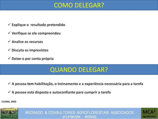 CUSINS, 2003
COMO DELEGAR?
 Explique o resultado pretendido
 Verifique se ele compreendeu
 Analise os recursos
 Discuta os imprevistos
 Deixe-o por conta própria
QUANDO DELEGAR?
 A pessoa tem habilitação, o treinamento e a experiência necessária para a tarefa
 A pessoa está disposta e autoconfiante para cumprir a tarefa
 