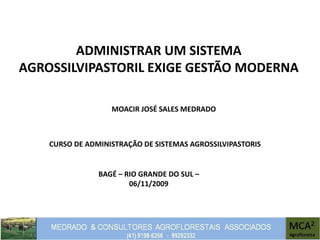 ADMINISTRAR UM SISTEMA
AGROSSILVIPASTORIL EXIGE GESTÃO MODERNA
MOACIR JOSÉ SALES MEDRADO
CURSO DE ADMINISTRAÇÃO DE SISTEMAS AGROSSILVIPASTORIS
BAGÉ – RIO GRANDE DO SUL –
06/11/2009
 