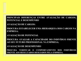 PRINCIPAIS DIFERENÇAS ENTRE AVALIAÇÃO DE CARGOS,
POTENCIAL E DESEMPENHO
AVALIAÇÃO DE CARGOS:
PROCURA ESTABELECER UMA HIERARQUIA DOS CARGOS NA
EMPRESA;
AVALIAÇÃO DE POTENCIAL
PROCURA AVALIAR A CAPACIDADE DO INDIVÍDUO FRENTE
AO SEU FUTURO PROFISSIONAL NA EMPRESA;
AVALIAÇÃO DE DESEMPENHO
PROCURA VERIFICAR O COMPORTAMENTO DOS INDIVÍDUOS
FRENTE AOS RESULTADOS DESEJADOS PELA EMPRESA.
 