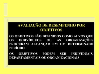 AVALIAÇÃO DE DESEMPENHO POR
OBJETIVOS
OS OBJETIVOS SÃO DEFINIDOS COMO ALVOS QUE
OS INDIVÍDUUOS OU AS ORGANIZAÇÕES
PROCURAM ALCANÇAR EM UM DETERMINADO
PERÍODO.
OS OBJETIVOS PODEM SER INDIVIDUAIS,
DEPARTAMENTAIS OU ORGANIZACIONAIS
 