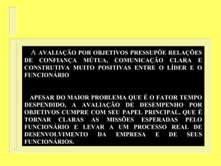 A AVALIAÇÃO POR OBJETIVOS PRESSUPÕE RELAÇÕES
DE CONFIANÇA MÚTUA, COMUNICAÇÃO CLARA E
CONSTRUTIVA MUITO POSITIVAS ENTRE O LÍDER E O
FUNCIONÁRIO
APESAR DO MAIOR PROBLEMA QUE É O FATOR TEMPO
DESPENDIDO, A AVALIAÇÃO DE DESEMPENHO POR
OBJETIVOS CUMPRE COM SEU PAPEL PRINCIPAL, QUE É
TORNAR CLARAS AS MISSÕES ESPERADAS PELO
FUNCIONÁRIO E LEVAR A UM PROCESSO REAL DE
DESENVOLVIMENTO DA EMPRESA E DE SEUS
FUNCIONÁRIOS.
 