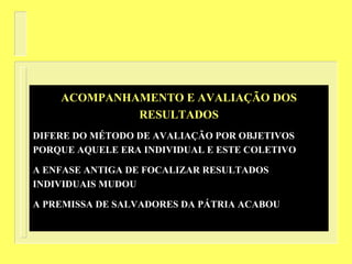ACOMPANHAMENTO E AVALIAÇÃO DOS
RESULTADOS
DIFERE DO MÉTODO DE AVALIAÇÃO POR OBJETIVOS
PORQUE AQUELE ERA INDIVIDUAL E ESTE COLETIVO
A ENFASE ANTIGA DE FOCALIZAR RESULTADOS
INDIVIDUAIS MUDOU
A PREMISSA DE SALVADORES DA PÁTRIA ACABOU
 