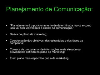 Planejamento de Comunicação: “ Planejamento é o posicionamento de determinada marca e como isso vai ficar visível para o cliente na comunicação.” Deriva do plano de marketing; Coordenação dos objetivos, das estratégias e das fases da campanha; Começa de um patamar de informações mais elevado ou previamente definido no plano de marketing; È um plano mais específico que o de marketing; 