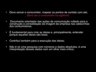 Deve cercar o consumidor, mapear os pontos de contato com ele; Deve ser o consumidor na agência! Documento orientador das ações de comunicação voltado para a construção e consolidação da imagem da empresa nas cabecinhas dos consumidores; È fundamental para criar as ideias e, principalmente, entender porque aquelas ideias são boas; Contribui também para a execução das ideias; Não é só uma pesquisa com números e dados absolutos, é uma interpretação desses dados com um olhar mais crítico; 