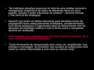 “ As melhores soluções possíveis só vêm de uma análise racional e reintegração imaginativa de todos os diferentes itens em novo padrão, usando o poder não-linear do cérebro” – Kenichi Ohmae ( The mind of the strategist) Garantir que todos os dados relevantes para decisões-chave de propaganda fosse adequadamente analisados, complementados com novas pesquisas e organizados para se relacionarem com as decisões da estratégia criativa e com a forma como a campanha deveria ser analisada. Vale ressaltar que o planejamento não toma nenhuma decisão, ele é mais uma ferramenta de inspiração! “ Cada ferramenta de comunicação atua como um ‘amplificador’ que entrega a mensagem ‘da Empresa’ aos ouvidos do público-alvo com maior ou menor intensidade e com mais ou menos ruído.” 