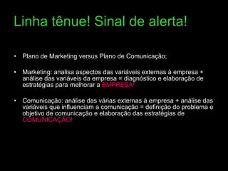 Linha tênue! Sinal de alerta! Plano de Marketing versus Plano de Comunicação; Marketing: analisa aspectos das variáveis externas à empresa + análise das variáveis da empresa = diagnóstico e elaboração de estratégias para melhorar a  EMPRESA! Comunicação: análise das várias externas à empresa + análise das variáveis que influenciam a comunicação = definição do problema e objetivo de comunicação e elaboração das estratégias de  COMUNICAÇÃO! 