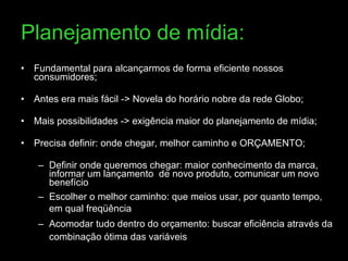 Planejamento de mídia: Fundamental para alcançarmos de forma eficiente nossos consumidores; Antes era mais fácil -> Novela do horário nobre da rede Globo; Mais possibilidades -> exigência maior do planejamento de mídia; Precisa definir: onde chegar, melhor caminho e ORÇAMENTO; Definir onde queremos chegar: maior conhecimento da marca, informar um lançamento  de novo produto, comunicar um novo benefício  Escolher o melhor caminho: que meios usar, por quanto tempo, em qual freqüência Acomodar tudo dentro do orçamento: buscar eficiência através da combinação ótima das variáveis 