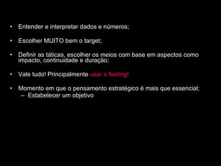 Entender e interpretar dados e números; Escolher MUITO bem o target; Definir as táticas, escolher os meios com base em aspectos como impacto, continuidade e duração; Vale tudo! Principalmente   usar o feeling! Momento em que o pensamento estratégico é mais que essencial; Estabelecer um objetivo 