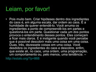 Leiam, por favor! Pois muito bem. Criar hipóteses dentro dos ingredientes do caos é, em alguma escala, dar ordem ao caos. É a humildade de querer entendê-lo. Você arruma os ingredientes a ponto de compreendê-los em partes e questioná-los em parte. Questionar cada um dos pontos provoca o entendimento desses pontos. Eles começam a ficar mais claros. E é instigante quando você percebe que é possível descobrir mais uma coisa em uma coisa. Duas, três, dezessete coisas em uma coisa. Você desdobra os ingredientes do caos e descobre, enfim, que existe ali, no caos, uma ordem, uma programação, um comportamento ou, pelo menos, uma tendência. –   http://estalo.org/?p=868   