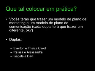 Que tal colocar em prática? Vocês terão que trazer um modelo de plano de marketing e um modelo de plano de comunicação (cada dupla terá que trazer um diferente, ok?) Duplas:  Everton e Thaiza Carol Raíssa e Alessandra Isabela e Davi 