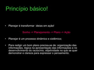 Princípio básico! Planejar é transformar  ideias em ação! Sonho -> Planejamento -> Plano -> Ação Planejar é um processo dinâmico e sistêmico;  Para redigir um bom plano precisa-se de: organização das informações, lógica na apresentação das informações e no desenvolvimento do raciocínio, objetividade no que se quer demonstrar e clareza para expressar o pensamento. 