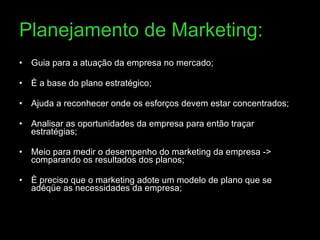 Planejamento de Marketing: Guia para a atuação da empresa no mercado;  È a base do plano estratégico; Ajuda a reconhecer onde os esforços devem estar concentrados; Analisar as oportunidades da empresa para então traçar estratégias; Meio para medir o desempenho do marketing da empresa -> comparando os resultados dos planos; È preciso que o marketing adote um modelo de plano que se adéqüe as necessidades da empresa;  