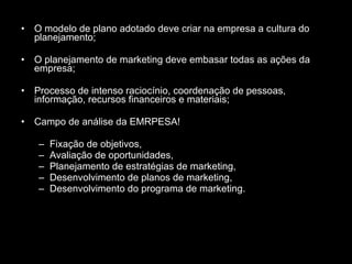 O modelo de plano adotado deve criar na empresa a cultura do planejamento; O planejamento de marketing deve embasar todas as ações da empresa; Processo de intenso raciocínio, coordenação de pessoas, informação, recursos financeiros e materiais; Campo de análise da EMRPESA! Fixação de objetivos, Avaliação de oportunidades, Planejamento de estratégias de marketing, Desenvolvimento de planos de marketing, Desenvolvimento do programa de marketing. 