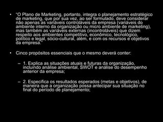 “ O Plano de Marketing, portanto, integra o planejamento estratégico de marketing, que por sua vez, ao ser formulado, deve considerar não apenas as variáveis controláveis da empresa (variáveis do ambiente interno da organização ou micro ambiente de marketing), mas também as variáveis externas (incontroláveis) que dizem respeito aos ambientes competitivo, econômico, tecnológico, político e legal, sócio-cultural, além, e com os recursos e objetivos da empresa.” Cinco propósitos essenciais que o mesmo deverá conter: 1. Explica as situações atuais e futuras da organização, incluindo análise ambiental, SWOT e análise do desempenho anterior da empresa; 2. Especifica os resultados esperados (metas e objetivos), de maneira que a organização possa antecipar sua situação no final do período de planejamento; 