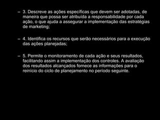 3. Descreve as ações específicas que devem ser adotadas, de maneira que possa ser atribuída a responsabilidade por cada ação, o que ajuda a assegurar a implementação das estratégias de marketing; 4. Identifica os recursos que serão necessários para a execução das ações planejadas; 5. Permite o monitoramento de cada ação e seus resultados, facilitando assim a implementação dos controles. A avaliação dos resultados alcançados fornece as informações para o reinício do ciclo de planejamento no período seguinte. 