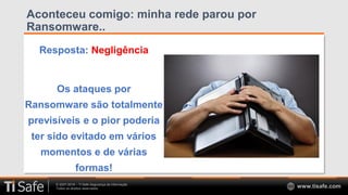 © 2007-2018 – TI Safe Segurança da Informação
Todos os direitos reservados www.tisafe.com
Aconteceu comigo: minha rede parou por
Ransomware..
Resposta: Negligência
Os ataques por
Ransomware são totalmente
previsíveis e o pior poderia
ter sido evitado em vários
momentos e de várias
formas!
 