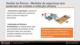 © 2007-2018 – TI Safe Segurança da Informação
Todos os direitos reservados www.tisafe.com
Gestão de Riscos - Medidas de segurança que
poderiam ter evitado a infecção (Antes)
• Treinamento e capacitação: o pessoal da
TA precisa ser treinado para reconhecer e
evitar os vetores de ataque por
Ransomware.
• Implantação de Políticas e
Procedimentos: os usuários devem saber
quais atividades são permitidas na rede.
Eles devem saber como reconhecer
atividades suspeitas e para quem elas
deverão ser relatadas.
Implementar uma estratégia de defesa em
camadas para retardar o adversário e
detectar a sua presença em tempo para
reagir à intrusão.
 