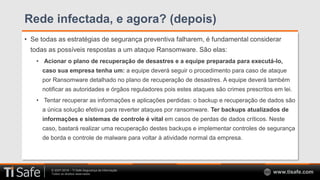 © 2007-2018 – TI Safe Segurança da Informação
Todos os direitos reservados www.tisafe.com
Rede infectada, e agora? (depois)
• Se todas as estratégias de segurança preventiva falharem, é fundamental considerar
todas as possíveis respostas a um ataque Ransomware. São elas:
• Acionar o plano de recuperação de desastres e a equipe preparada para executá-lo,
caso sua empresa tenha um: a equipe deverá seguir o procedimento para caso de ataque
por Ransomware detalhado no plano de recuperação de desastres. A equipe deverá também
notificar as autoridades e órgãos reguladores pois estes ataques são crimes prescritos em lei.
• Tentar recuperar as informações e aplicações perdidas: o backup e recuperação de dados são
a única solução efetiva para reverter ataques por ransomware. Ter backups atualizados de
informações e sistemas de controle é vital em casos de perdas de dados críticos. Neste
caso, bastará realizar uma recuperação destes backups e implementar controles de segurança
de borda e controle de malware para voltar à atividade normal da empresa.
 