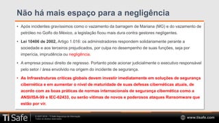 © 2007-2018 – TI Safe Segurança da Informação
Todos os direitos reservados www.tisafe.com
Não há mais espaço para a negligência
• Após incidentes gravíssimos como o vazamento da barragem de Mariana (MG) e do vazamento de
petróleo no Golfo do México, a legislação ficou mais dura contra gestores negligentes.
• Lei 10406 de 2002, Artigo 1.016: os administradores respondem solidariamente perante a
sociedade e aos terceiros prejudicados, por culpa no desempenho de suas funções, seja por
imperícia, imprudência ou negligência.
• A empresa possui direito de regresso. Portanto pode acionar judicialmente o executivo responsável
pelo setor / área envolvido na origem do incidente de segurança.
• As Infraestruturas críticas globais devem investir imediatamente em soluções de segurança
cibernética e em aumentar o nível de maturidade de suas defesas cibernéticas atuais, de
acordo com as boas práticas de normas internacionais de segurança cibernética como a
ANSI/ISA-99 e IEC-62433, ou serão vítimas de novos e poderosos ataques Ransomware que
estão por vir.
 