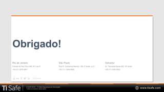 © 2007-2018 – TI Safe Segurança da Informação
Todos os direitos reservados www.tisafe.com
Obrigado!
Rio de Janeiro
Estrada do Pau Ferro 480, B1 Loja R
+55 (21) 3576-4861
São Paulo
Rua Dr. Guilherme Bannitz, 126, 2º andar, cj 21
+55 (11) 3040-8656
Salvador
Av. Tancredo Neves 450, 16º andar
+55 (71) 3340-0633
@tisafe
 