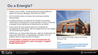 © 2007-2018 – TI Safe Segurança da Informação
Todos os direitos reservados www.tisafe.com
Ou a Energia?
• Ataque contra a BWL, concessionária de energia elétrica e
águas em Lansing, Michigan, EUA (abril de 2016)
• Um funcionário abriu um anexo de e-mail que continha
Ransomware.
• O ataque bloqueou os sistemas de controle da empresa,
interrompeu o fornecimento a seus clientes e forçou a empresa
a desligar linhas telefônicas de atendimento ao cliente.
• Levou cerca de uma semana para que a empresa se
recuperasse da interrupção, além do pagamento de um resgate
de U$ 25.000 para hackers.
• A BWL teve que limpar 800 máquinas, além de atualizações de
segurança cibernética e indenizações a clientes, com um
prejuízo total na case dos U$ 2,4 milhões.
• E se acontecer o mesmo em uma concessionária de
energia pública Brasileira, quem vai pagar o resgate?
Pregão Eletrônico??
BWL: Empresa de energia e águas em Lansing,
Michigan, EUA.
Fonte:
https://www.lansingstatejournal.com/story/news/lo
cal/2016/09/22/bwl-ransomware-attack-costly-
details-emerging/90826176/
 