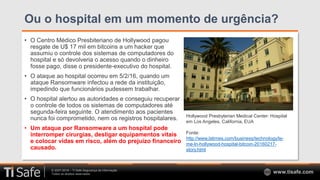 © 2007-2018 – TI Safe Segurança da Informação
Todos os direitos reservados www.tisafe.com
Ou o hospital em um momento de urgência?
• O Centro Médico Presbiteriano de Hollywood pagou
resgate de U$ 17 mil em bitcoins a um hacker que
assumiu o controle dos sistemas de computadores do
hospital e só devolveria o acesso quando o dinheiro
fosse pago, disse o presidente-executivo do hospital.
• O ataque ao hospital ocorreu em 5/2/16, quando um
ataque Ransomware infectou a rede da instituição,
impedindo que funcionários pudessem trabalhar.
• O hospital alertou as autoridades e conseguiu recuperar
o controle de todos os sistemas de computadores até
segunda-feira seguinte. O atendimento aos pacientes
nunca foi comprometido, nem os registros hospitalares.
• Um ataque por Ransomware a um hospital pode
interromper cirurgias, desligar equipamentos vitais
e colocar vidas em risco, além do prejuízo financeiro
causado.
Hollywood Presbyterian Medical Center: Hospital
em Los Angeles, California, EUA
Fonte:
http://www.latimes.com/business/technology/la-
me-ln-hollywood-hospital-bitcoin-20160217-
story.html
 
