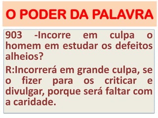 O PODER DA PALAVRA
903 -Incorre em culpa o
homem em estudar os defeitos
alheios?
R:Incorrerá em grande culpa, se
o fizer para os criticar e
divulgar, porque será faltar com
a caridade.
 