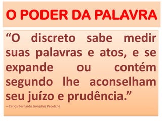 O PODER DA PALAVRA
“O discreto sabe medir
suas palavras e atos, e se
expande ou contém
segundo lhe aconselham
seu juízo e prudência.”
―Carlos Bernardo González Pecotche
 