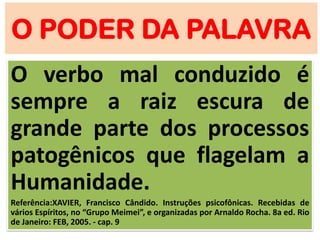 O PODER DA PALAVRA
O verbo mal conduzido é
sempre a raiz escura de
grande parte dos processos
patogênicos que flagelam a
Humanidade.
Referência:XAVIER, Francisco Cândido. Instruções psicofônicas. Recebidas de
vários Espíritos, no “Grupo Meimei”, e organizadas por Arnaldo Rocha. 8a ed. Rio
de Janeiro: FEB, 2005. - cap. 9
 