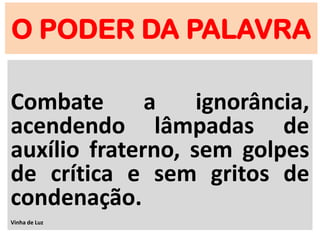 O PODER DA PALAVRA
Combate a ignorância,
acendendo lâmpadas de
auxílio fraterno, sem golpes
de crítica e sem gritos de
condenação.
Vinha de Luz
 
