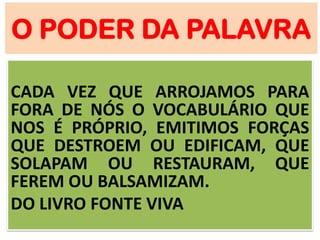 O PODER DA PALAVRA
CADA VEZ QUE ARROJAMOS PARA
FORA DE NÓS O VOCABULÁRIO QUE
NOS É PRÓPRIO, EMITIMOS FORÇAS
QUE DESTROEM OU EDIFICAM, QUE
SOLAPAM OU RESTAURAM, QUE
FEREM OU BALSAMIZAM.
DO LIVRO FONTE VIVA
 