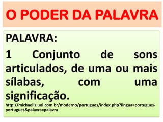 O PODER DA PALAVRA
PALAVRA:
1 Conjunto de sons
articulados, de uma ou mais
sílabas, com uma
significação.
http://michaelis.uol.com.br/moderno/portugues/index.php?lingua=portugues-
portugues&palavra=palavra
 