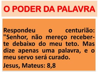 O PODER DA PALAVRA
Respondeu o centurião:
"Senhor, não mereço receber-
te debaixo do meu teto. Mas
dize apenas uma palavra, e o
meu servo será curado.
Jesus, Mateus: 8,8
 