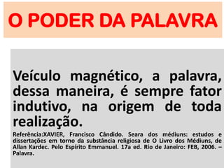 O PODER DA PALAVRA
Veículo magnético, a palavra,
dessa maneira, é sempre fator
indutivo, na origem de toda
realização.
Referência:XAVIER, Francisco Cândido. Seara dos médiuns: estudos e
dissertações em torno da substância religiosa de O Livro dos Médiuns, de
Allan Kardec. Pelo Espírito Emmanuel. 17a ed. Rio de Janeiro: FEB, 2006. –
Palavra.
 