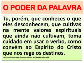 O PODER DA PALAVRA
Tu, porém, que conheces o que
eles desconhecem, que cultivas
na mente valores espirituais
que ainda não cultivam, toma
cuidado em usar o verbo, como
convém ao Espírito do Cristo
que nos rege os destinos.
Francisco Cândido Xavier/Emanuel, do livro Vinha de Luz, página,22
 