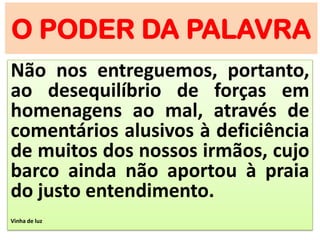 O PODER DA PALAVRA
Não nos entreguemos, portanto,
ao desequilíbrio de forças em
homenagens ao mal, através de
comentários alusivos à deficiência
de muitos dos nossos irmãos, cujo
barco ainda não aportou à praia
do justo entendimento.
Vinha de luz
 