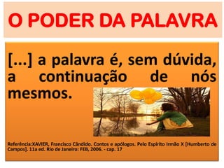 O PODER DA PALAVRA
[...] a palavra é, sem dúvida,
a continuação de nós
mesmos.
Referência:XAVIER, Francisco Cândido. Contos e apólogos. Pelo Espírito Irmão X [Humberto de
Campos]. 11a ed. Rio de Janeiro: FEB, 2006. - cap. 17
 