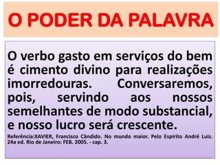 O PODER DA PALAVRA
O verbo gasto em serviços do bem
é cimento divino para realizações
imorredouras. Conversaremos,
pois, servindo aos nossos
semelhantes de modo substancial,
e nosso lucro será crescente.
Referência:XAVIER, Francisco Cândido. No mundo maior. Pelo Espírito André Luiz.
24a ed. Rio de Janeiro: FEB. 2005. - cap. 3.
 
