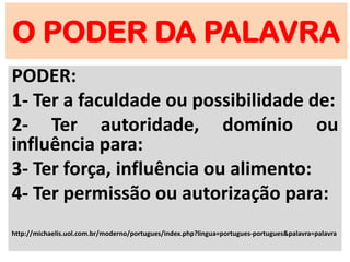 O PODER DA PALAVRA
PODER:
1- Ter a faculdade ou possibilidade de:
2- Ter autoridade, domínio ou
influência para:
3- Ter força, influência ou alimento:
4- Ter permissão ou autorização para:
http://michaelis.uol.com.br/moderno/portugues/index.php?lingua=portugues-portugues&palavra=palavra
 