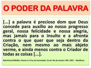 O PODER DA PALAVRA
[...] a palavra é precioso dom que Deus
concede para auxílio ao nosso progresso
geral, nossa felicidade e nossa alegria,
mas jamais para o insulto e a afronta
contra o que quer que seja dentro da
Criação, nem mesmo ao mais abjeto
verme, e ainda menos contra o Criador de
todas as coisas [...].
Referência:PEREIRA, Yvonne A. À luz do Consolador. 2a ed. Rio de Janeiro: FEB. 1997. – Blasfêmia.
 